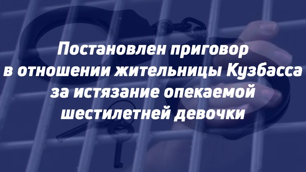 ПОСТАНОВЛЕН ПРИГОВОР В ОТНОШЕНИИ ЖИТЕЛЬНИЦЫ КУЗБАССА ЗА ИСТЯЗАНИЕ ОПЕКАЕМОЙ ШЕСТИЛЕТНЕЙ...