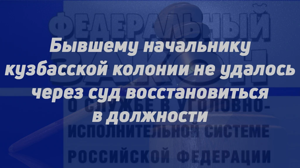 БЫВШЕМУ НАЧАЛЬНИКУ КУЗБАССКОЙ КОЛОНИИ НЕ УДАЛОСЬ ЧЕРЕЗ СУД ВОССТАНОВИТЬСЯ В ДОЛЖНОСТИ