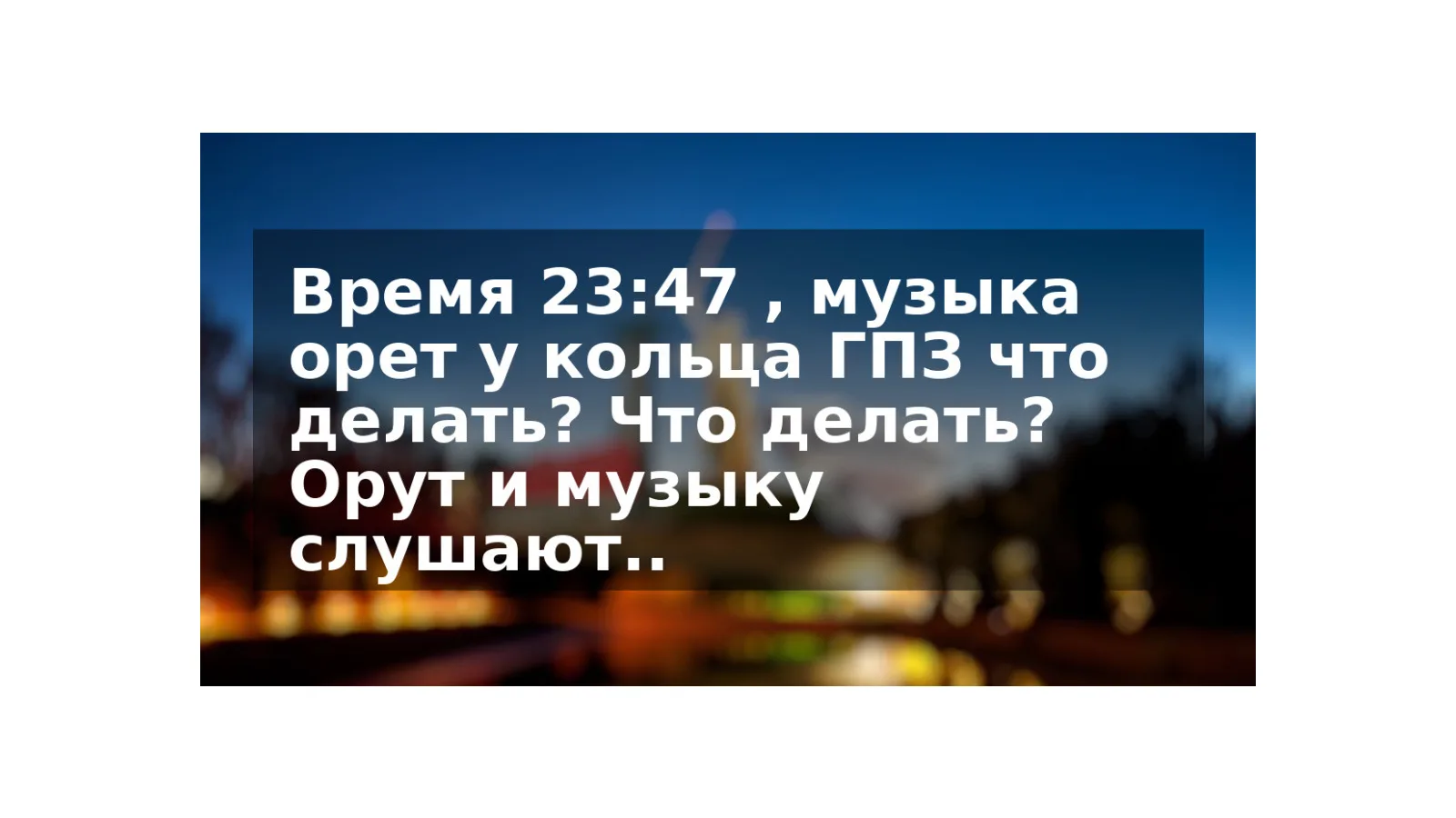 Время 23:47 , музыка орет у кольца ГПЗ что делать? Что делать? Орут и музыку слушают..