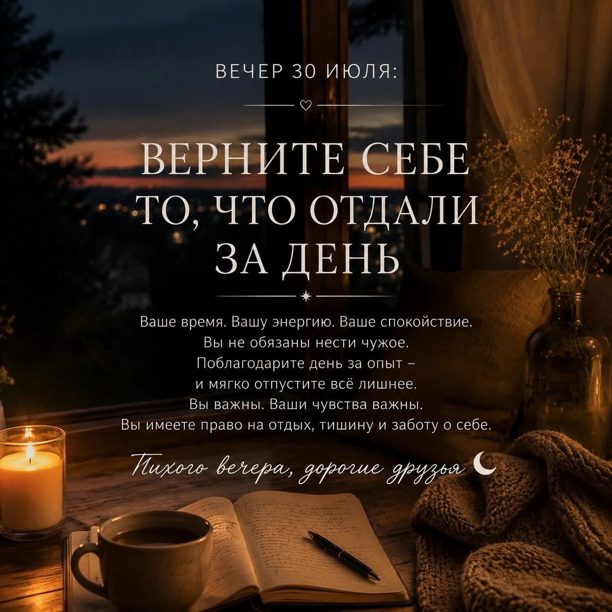 ВЕЧЕР 30 ИЮЛЯ: ВЕРНИТЕ СЕБЕ ТО, ЧТО ОТДАЛИ ЗА ДЕНЬ

Тихого вечера, дорогие друзья 🌙

За день мы раз