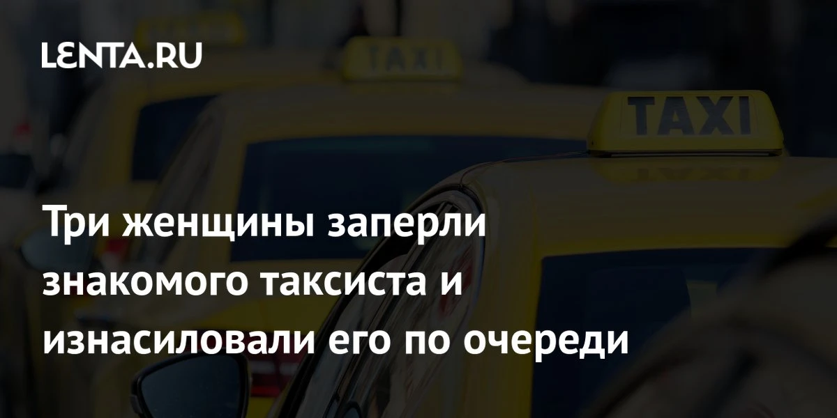🔴 Три женщины заперли знакомого таксиста и изнасиловали его по очереди