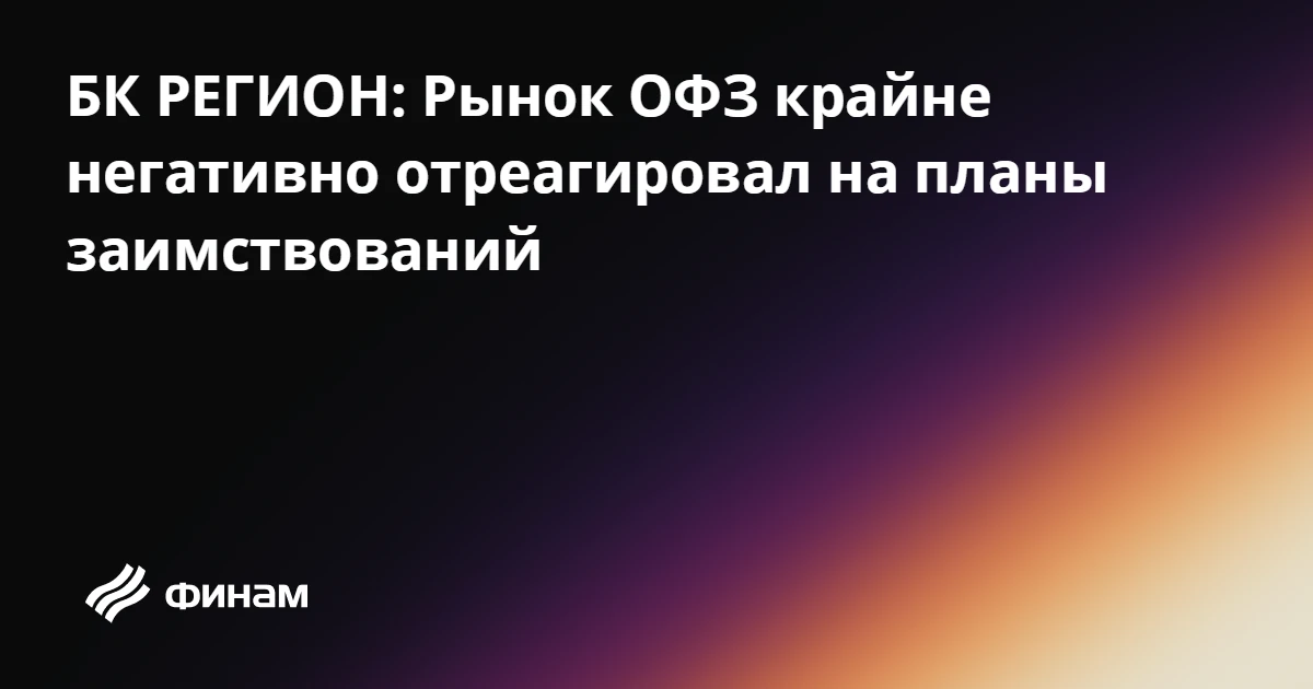 БК РЕГИОН: Рынок ОФЗ крайне негативно отреагировал на планы заимствований