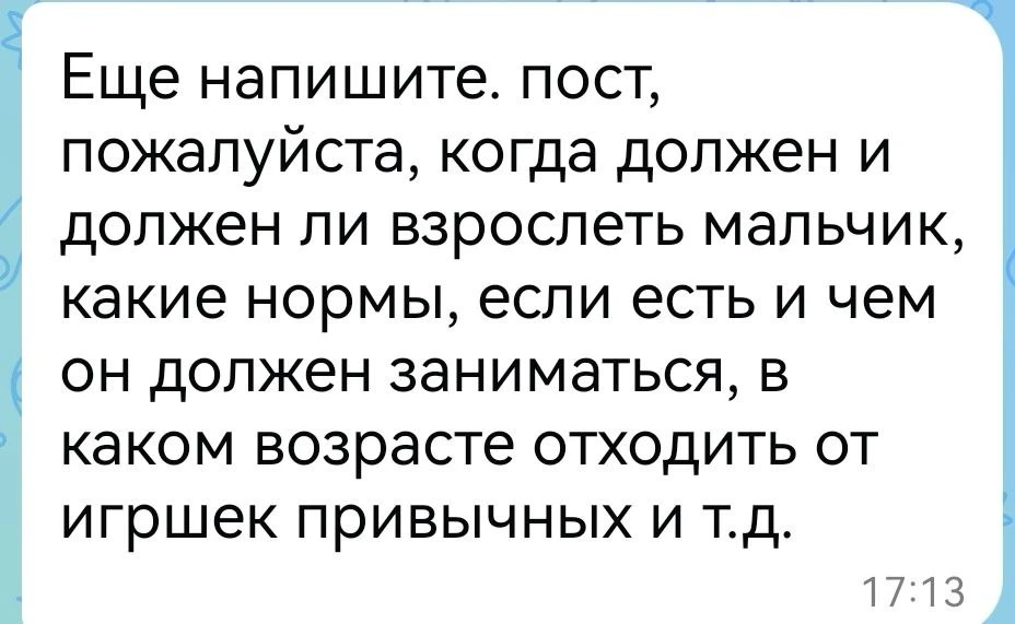 ОТВЕТ
Когда мальчик должен «повзрослеть»?

Мифы о нормах взросления.

Часто слышу от родителей: «Ему