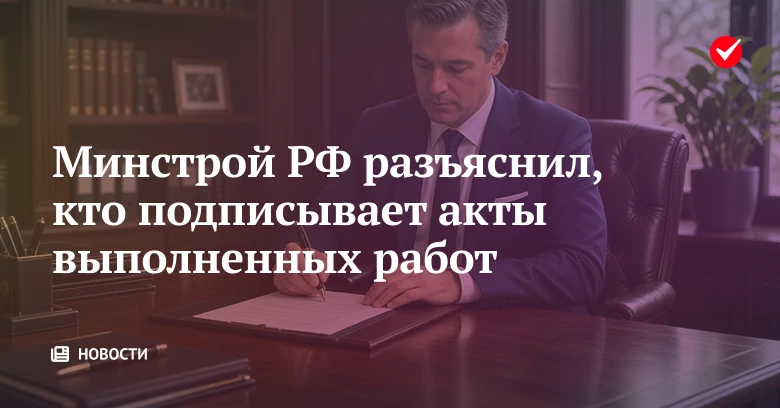 🏠 Минстрой РФ разъяснил, кто подписывает акты выполненных работ.