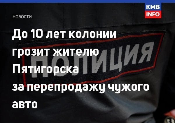 → Жителю Пятигорска грозит до 10 лет за перепродажу чужого авто. В Пятигорске местный ж...