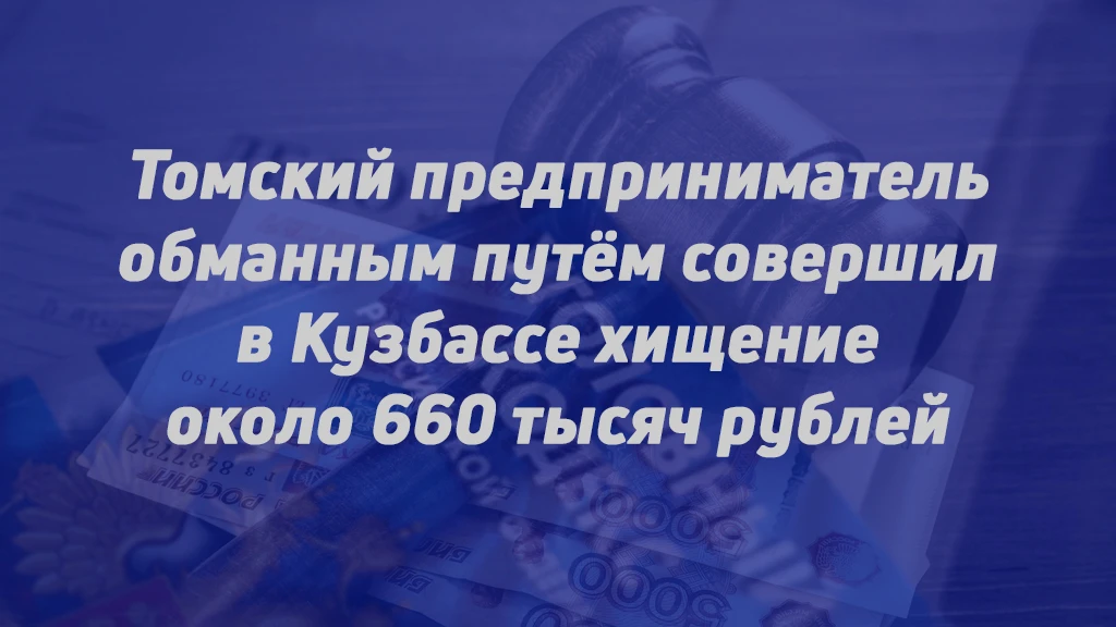 ТОМСКИЙ ПРЕДПРИНИМАТЕЛЬ ОБМАННЫМ ПУТЁМ СОВЕРШИЛ В КУЗБАССЕ ХИЩЕНИЕ ОКОЛО 660 ТЫСЯЧ РУБЛЕЙ