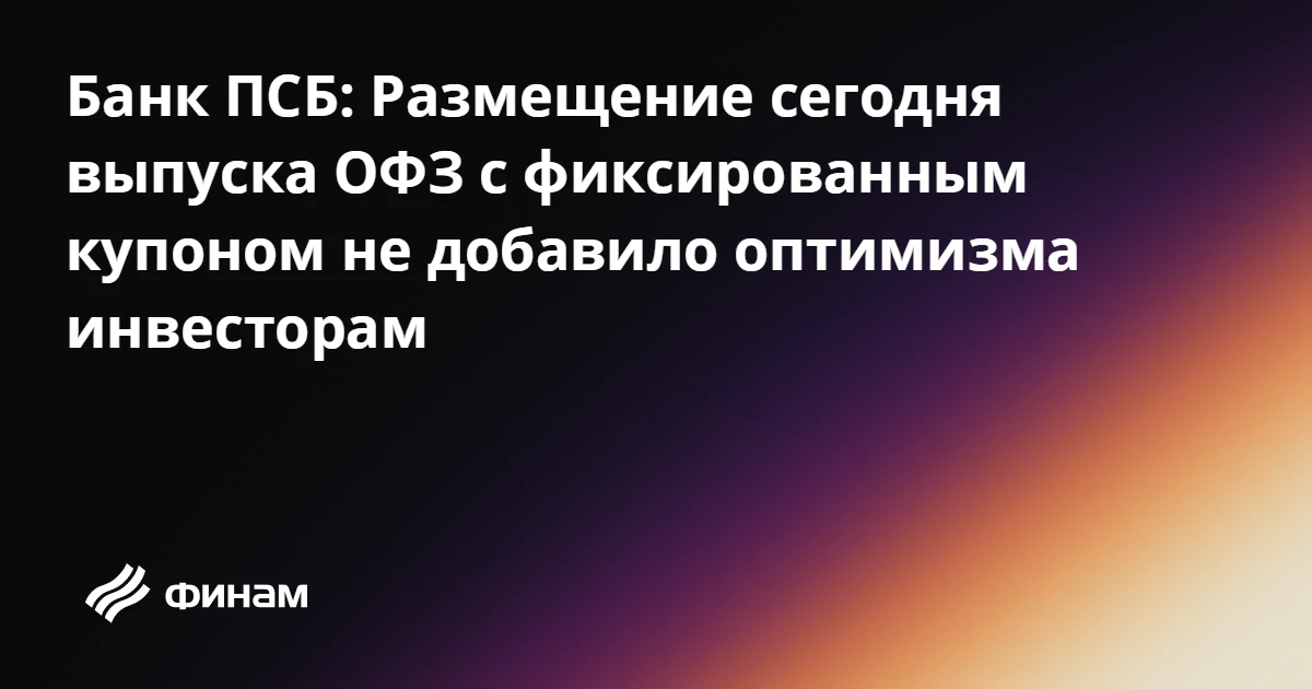Банк ПСБ: Размещение сегодня выпуска ОФЗ с фиксированным купоном не добавило оптимизма ...