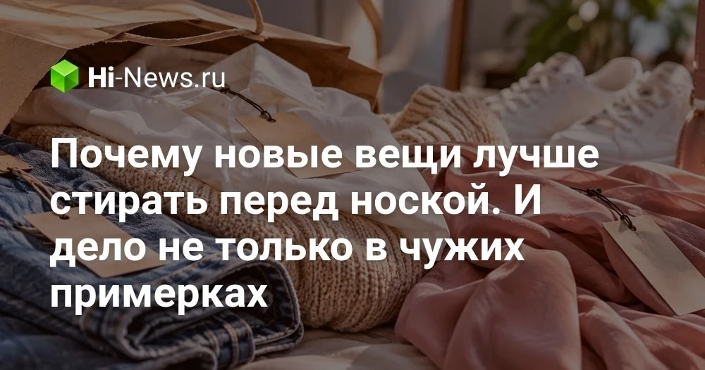 Нужно ли стирать новую одежду перед первой ноской: что на самом деле происходит с вещам...