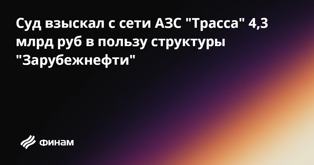 Суд взыскал с сети АЗС "Трасса" 4,3 млрд руб в пользу структуры "Зарубежнефти"
