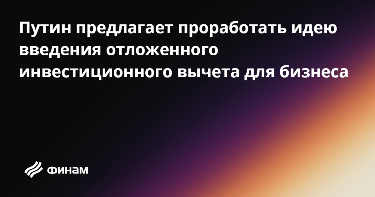Путин предлагает проработать идею введения отложенного инвестиционного вычета для бизнеса