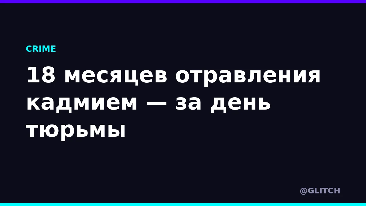 18 месяцев отравления кадмием — за день тюрьмы