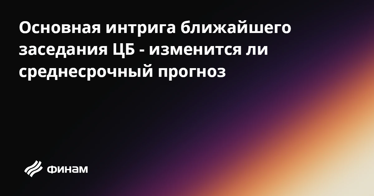 Основная интрига ближайшего заседания ЦБ - изменится ли среднесрочный прогноз