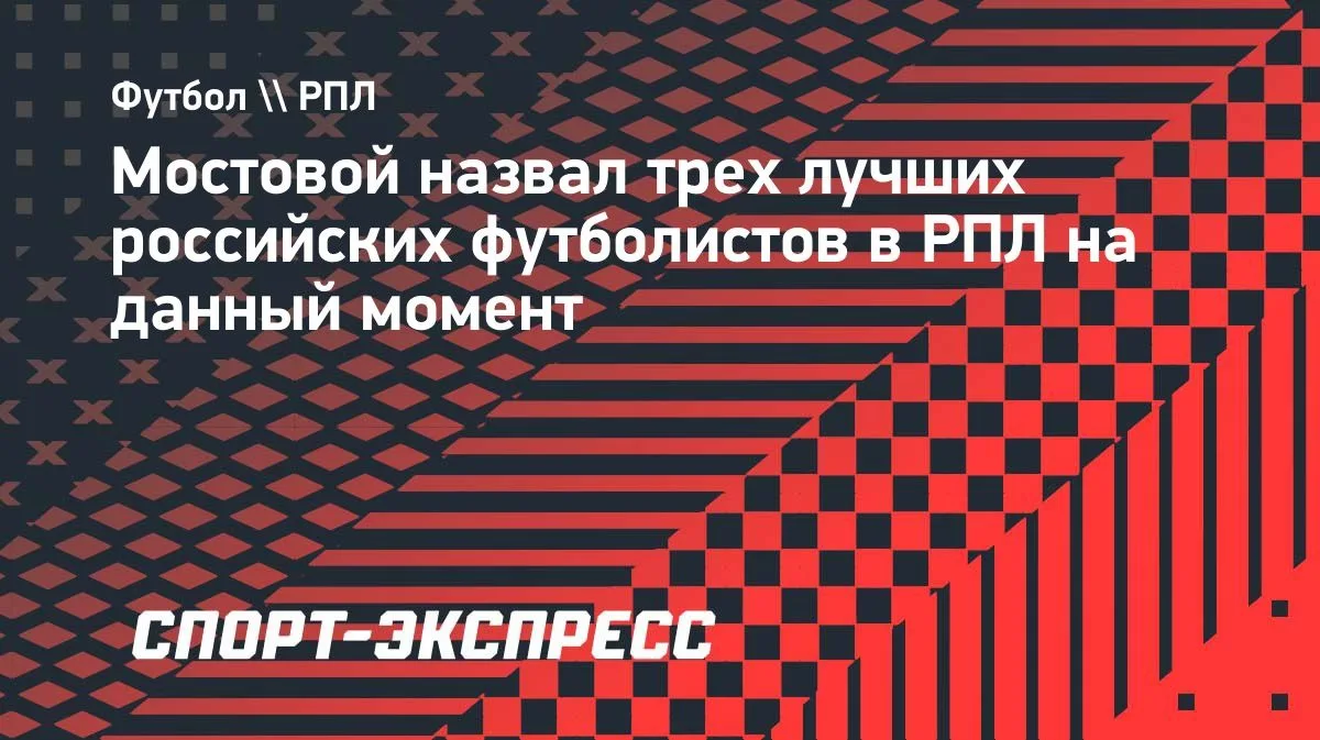 Мостовой назвал Глушенкова, Облякова и Кругового лучшими россиянами в РПЛ