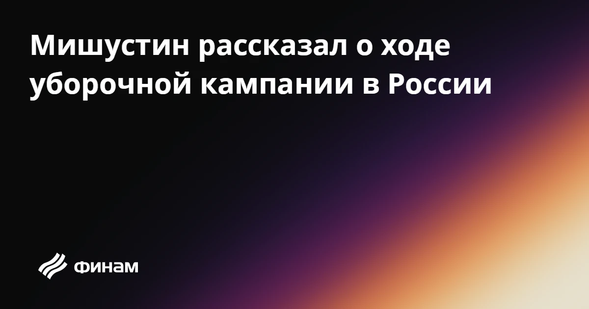 Мишустин рассказал о ходе уборочной кампании в России
