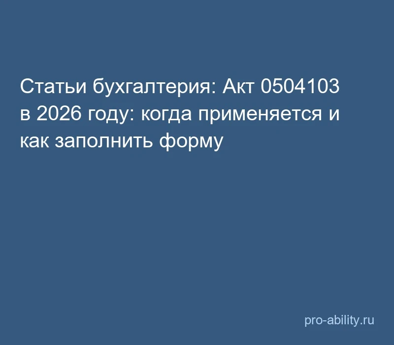 📢 Статьи бухгалтерия: Акт 0504103 в 2026 году: когда применяется и как заполнить форму