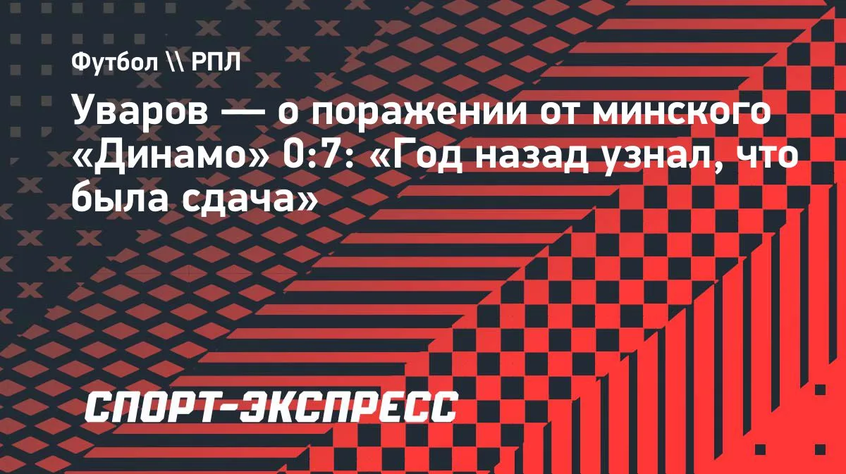 «Год назад узнал, что была сдача»: Уваров — о разгроме 0:7 от минского «Динамо»